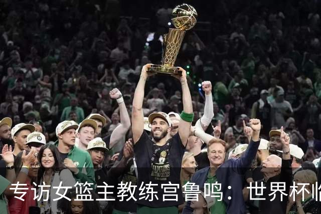 专访女篮主教练宫鲁鸣：世界杯临近，队伍正逐渐成形