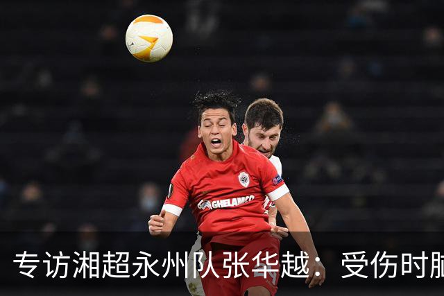 专访湘超永州队张华越：受伤时脑袋有些“懵”，主场首战期待亲临现场为球队加油