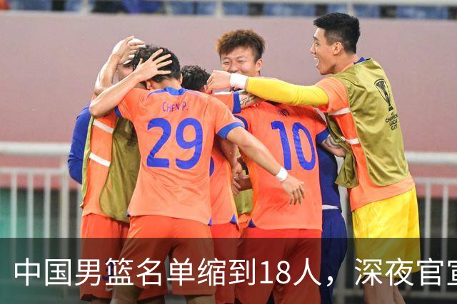 中国男篮名单缩到18人，深夜官宣3名球员离队，还有一人即将回归