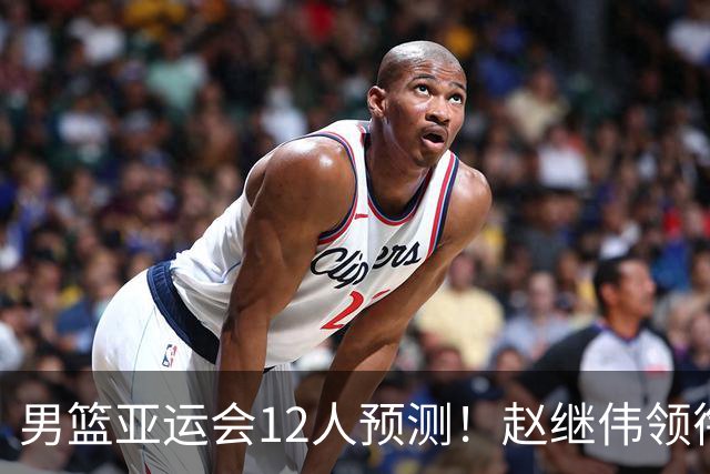 男篮亚运会12人预测！赵继伟领衔，杨瀚森+王俊杰回归，目标=夺冠
