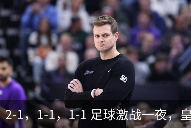 2-1，1-1，1-1 足球激战一夜，皇马险胜，巴黎意外失利，热刺惊险扳平！